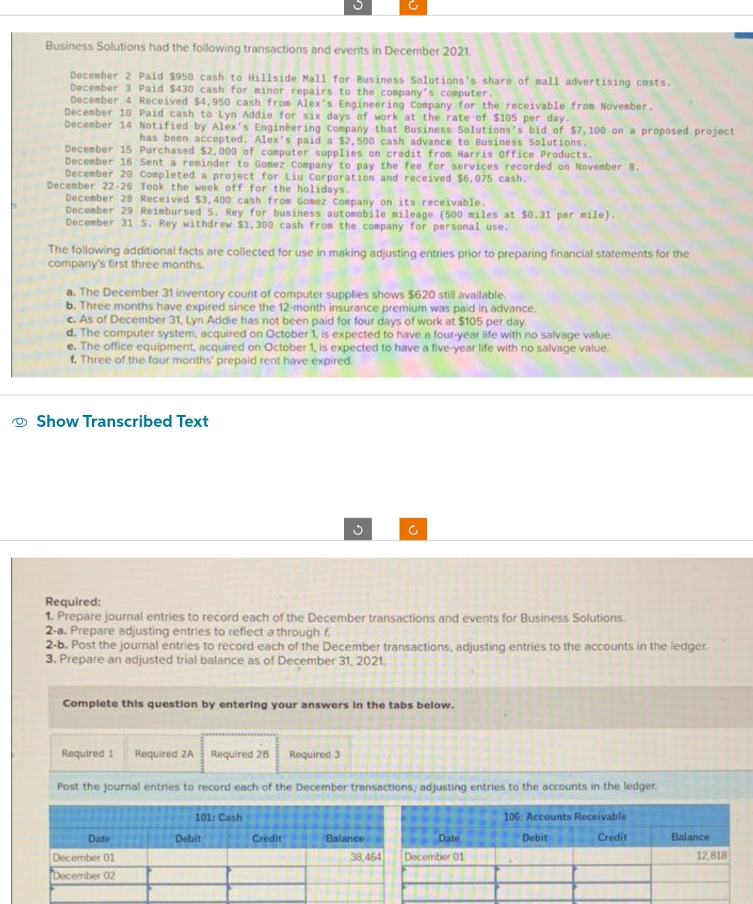 Business Solutions had the following transactions and events in December 2021.
December 2 Paid $950 cash to Hillside Mall for Business Solutions's share of mall advertising costs.
December 3 Paid $430 cash for minor repairs to the company's computer.
December 4 Received $4,950 cash from Alex's Engineering Company for the receivable from November.
December 10 Paid cash to Lyn Addie for six days of work at the rate of $105 per day.
December 14 Notified by Alex's Engineering Company that Business Solutions's bid of $7,100 on a proposed project
has been accepted. Alex's paid a $2,500 cash advance to Business Solutions.
December 15 Purchased $2,000 of computer supplies on credit from Harris Office Products.
December 16 Sent a reminder to Gomez Company to pay the fee for services recorded on November 8.
December 20 Completed a project for Liu Corporation and received $6,075 cash.
December 22-26 Took the week off for the holidays.
December 28 Received $3,400 cash from Gomez Company on its receivable.
December 29 Reimbursed S. Rey for business automobile mileage (500 miles at $0.31 per mile).
December 31 S. Rey withdrew $1,300 cash from the company for personal use.
The following additional facts are collected for use in making adjusting entries prior to preparing financial statements for the
company's first three months.
a. The December 31 inventory count of computer supplies shows $620 still available.
b. Three months have expired since the 12-month insurance premium was paid in advance.
c. As of December 31, Lyn Addie has not been paid for four days of work at $105 per da
d. The computer system, acquired on October 1, is expected to have a four-year life with no salvage value.
e. The office equipment, acquired on October 1, is expected to have a five-year life with no salvage value.
f. Three of the four months' prepaid rent have expired.
Show Transcribed Text
Required:
1. Prepare journal entries to record each of the December transactions and events for Business Solutions.
2-a. Prepare adjusting entries to reflect a through f
2-b. Post the journal entries to record each of the December transactions, adjusting entries to the accounts in the ledger.
3. Prepare an adjusted trial balance as of December 31, 2021.
Complete this question by entering your answers in the tabs below.
Required 1 Required 2A
Date
December 01
December 02
Required 28 Required 3
Post the journal entries to record each of the December transactions, adjusting entries to the accounts in the ledger,
106: Accounts Receivable
Debit
Credit
101: Cash
Debit
Ć
Credit
Balance
Date
38,464 December 01
Balance
12,818