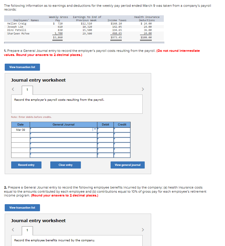 The following information as to earnings and deductions for the weekly pay period ended March 9 was taken from a company's payroll
records:
Employees' Names
Hellen Craig
Joseph Lim
Dino Patelli
Sharleen McFee
View transaction list
Weekly Gross Earnings to End of
Previous Week
Journal entry worksheet
Note: Enter debits before credits.
Date
Mar 09
Pay
$ 720
610
830
1,700
$3,860
1. Prepare a General Journal entry to record the employer's payroll costs resulting from the payroll. (Do not round Intermediate
values. Round your answers to 2 decimal places.)
Record the employer's payroll costs resulting from the payroll.
Record entry
View transaction list
General Journal
$12,510
10,320
15,500
29,500
Clear entry
Journal entry worksheet
Income Taxes
$168.10
142.05
194.65
468.65
$973.45
Record the employee benefits incurred by the company.
Debit
Health Insurance
Deductions
$ 24.00
24.00
Credit
36.00
24.00
$108.00
2. Prepare a General Journal entry to record the following employee benefits incurred by the company: (a) health insurance costs
equal to the amounts contributed by each employee and (b) contributions equal to 10% of gross pay for each employee's retirement
income program. (Round your answers to 2 decimal places.)
View general journal