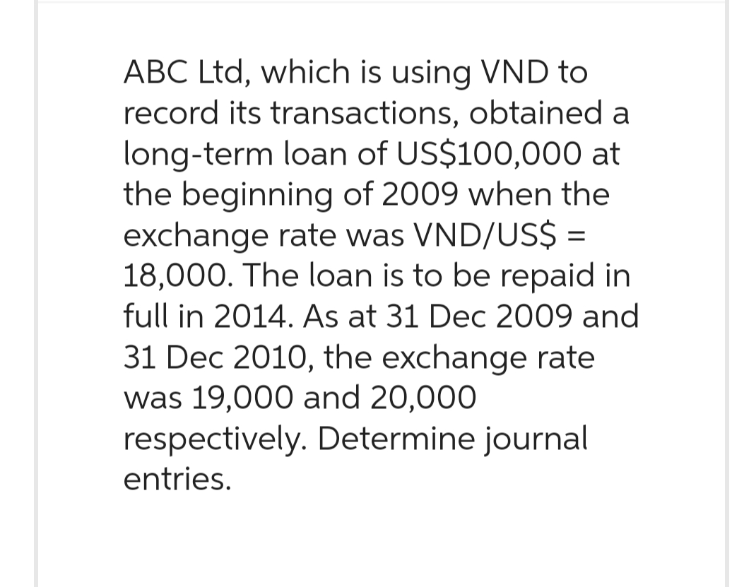 ABC Ltd, which is using VND to
record its transactions, obtained a
long-term loan of US$100,000 at
the beginning of 2009 when the
exchange rate was VND/US$ =
18,000. The loan is to be repaid in
full in 2014. As at 31 Dec 2009 and
31 Dec 2010, the exchange rate
was 19,000 and 20,000
respectively. Determine journal
entries.