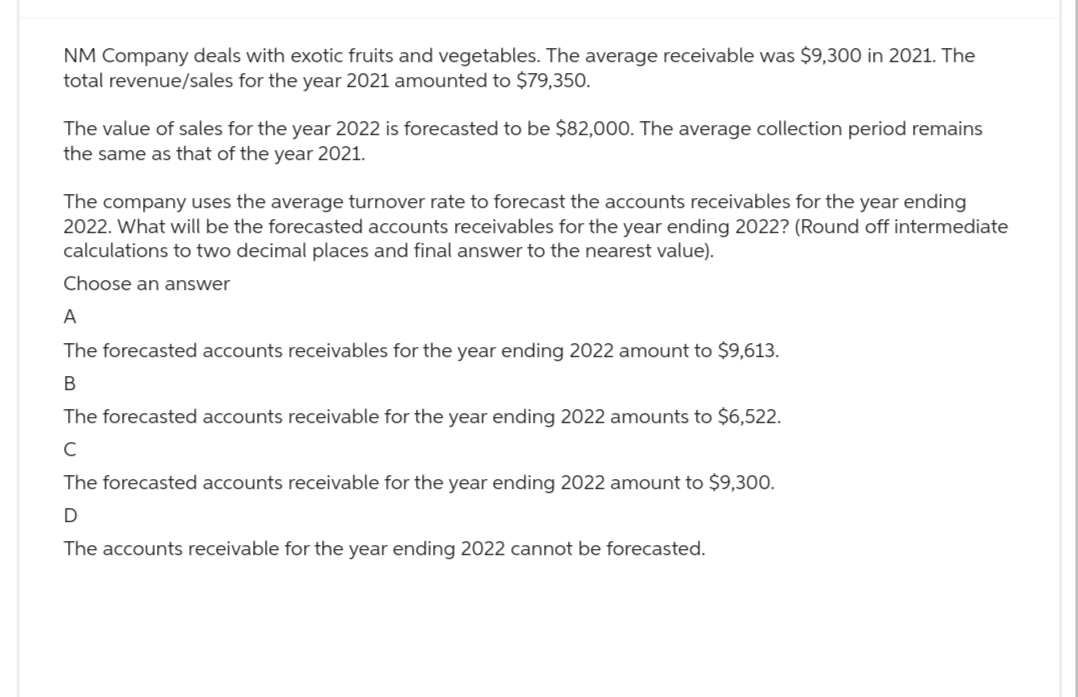 NM Company deals with exotic fruits and vegetables. The average receivable was $9,300 in 2021. The
total revenue/sales for the year 2021 amounted to $79,350.
The value of sales for the year 2022 is forecasted to be $82,000. The average collection period remains
the same as that of the year 2021.
The company uses the average turnover rate to forecast the accounts receivables for the year ending
2022. What will be the forecasted accounts receivables for the year ending 2022? (Round off intermediate
calculations to two decimal places and final answer to the nearest value).
Choose an answer
A
The forecasted accounts receivables for the year ending 2022 amount to $9,613.
B
The forecasted accounts receivable for the year ending 2022 amounts to $6,522.
с
The forecasted accounts receivable for the year ending 2022 amount to $9,300.
D
The accounts receivable for the year ending 2022 cannot be forecasted.