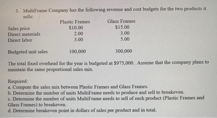 3. MultiFrame Company has the following revenue and cost budgets for the two products it
sells:
Sales price
Direct materials
Direct labor
Plastic Frames
$10.00
2.00
3.00
Glass Frames
$15.00
3.00
5.00
Budgeted unit sales
100,000
The total fixed overhead for the year is budgeted at $975,000. Assume that the company plans to
maintain the same proportional sales mix.
300,000
Required:
a. Compute the sales mix between Plastic Frames and Glass Frames.
b. Determine the number of units MultiFrame needs to produce and sell to breakeven.
c. Determine the number of units MultiFrame needs to sell of each product (Plastic Frames and
Glass Frames) to breakeven.
d. Determine breakeven point in dollars of sales per product and in total.