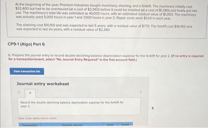 At the beginning of the year, Phantom Industries bought machinery, shelving, and a forklift. The machinery initially cost
$32,400 but had to be overhauled (at a cost of $2,560) before it could be installed (at a cost of $1,280) and finally put into
use. The machinery's total life was estimated as 40,000 hours, with an estimated residual value of $1,000. The machinery
was actually used 5,000 hours in year 1 and 7,000 hours in year 2. Repair costs were $520 in each year.
The shelving cost $10,150 and was expected to last 5 years, with a residual value of $770. The forklift cost $18,450 and
was expected to last six years, with a residual value of $2,340.
CP9-1 (Algo) Part 6
6. Prepare the journal entry to record double-declining balance depreciation expense for the forklift for year 2. (If no entry is required
for a transaction/event, select "No Journal Entry Required" in the first account field.)
View transaction list
Journal entry worksheet
Record the double-declining balance depreciation expense for the forklift for
year 2.
Note: Enter debits before credits.
Transaction
General Journal
Debit
Credit