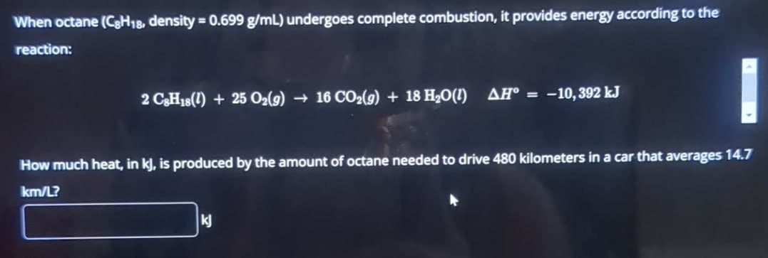 When octane (CgH18, density = 0.699 g/mL) undergoes complete combustion, it provides energy according to the
reaction:
2 C8H18 (1) +25 02(9) → 16 CO2(g) + 18 H₂O(1) AH° = -10, 392 kJ
How much heat, in kJ, is produced by the amount of octane needed to drive 480 kilometers in a car that averages 14.7
km/L?
kj