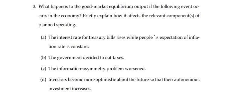 3. What happens to the good-market equilibrium output if the following event oc-
curs in the economy? Briefly explain how it affects the relevant component(s) of
planned spending.
(a) The interest rate for treasury bills rises while people's expectation of infla-
tion rate is constant.
(b) The government decided to cut taxes.
(c) The information-asymmetry problem worsened.
(d) Investors become more optimistic about the future so that their autonomous
investment increases.