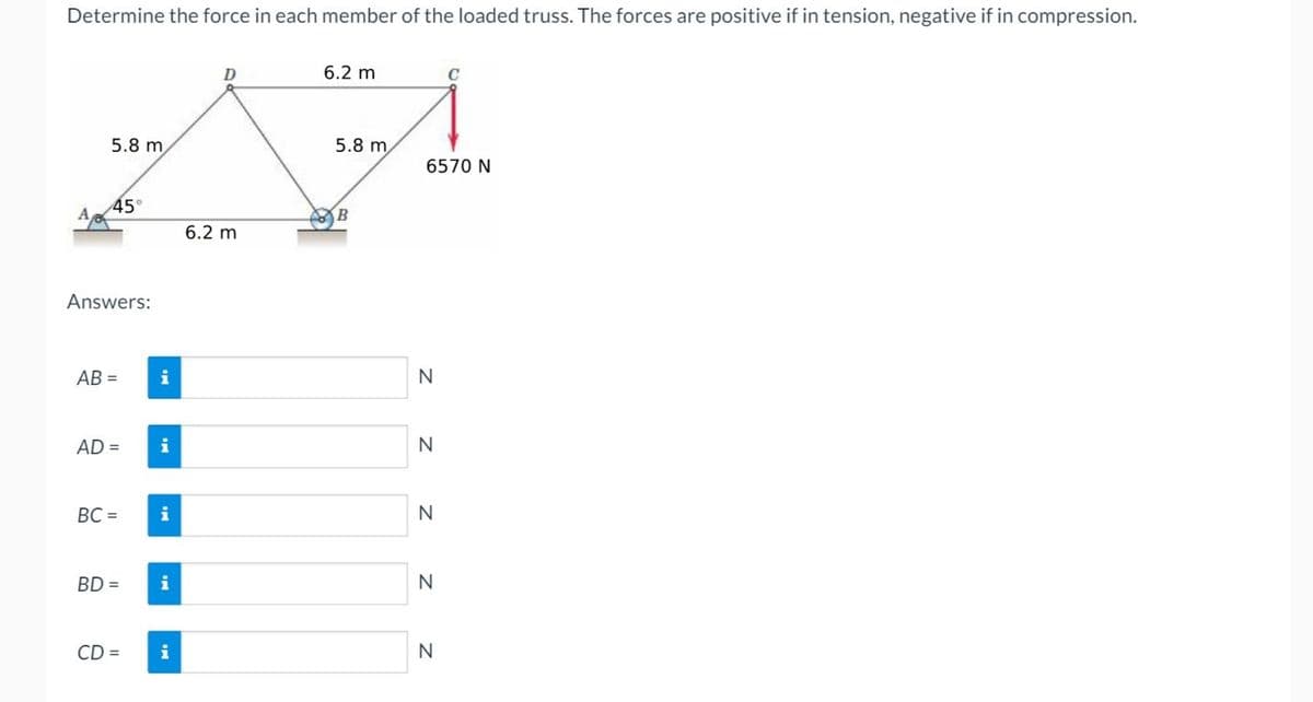 Determine the force in each member of the loaded truss. The forces are positive if in tension, negative if in compression.
5.8 m
45°
Answers:
AB=
AD = i
i
BC= i
BD=
CD =
i
i
D
6.2 m
6.2 m
5.8 m
B
6570 N
N
N
N
N
C
N