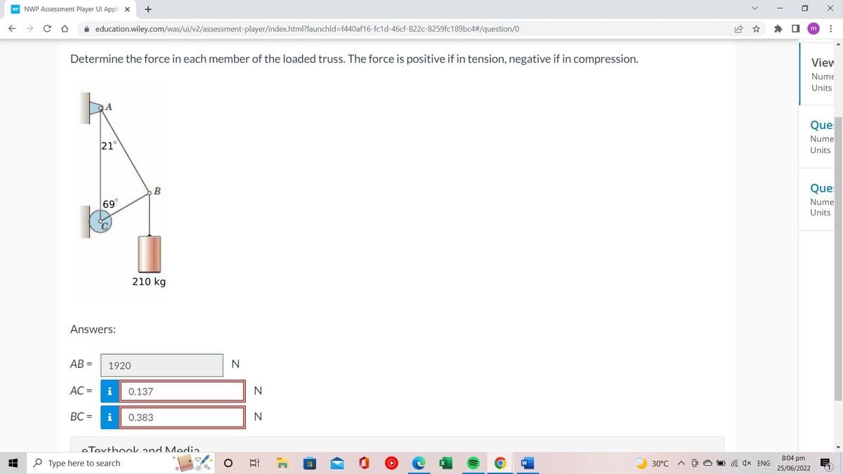 WP NWP Assessment Player Ul Appli X
✰ education.wiley.com/was/ui/v2/assessment-player/index.html?launchId=f440af16-fc1d-46cf-822c-8259fc189bc4#/question/0
Determine the force in each member of the loaded truss. The force is positive if in tension, negative if in compression.
AB=
21°
Answers:
AC =
69
+
1920
B
210 kg
i 0.137
Type here to search
BC= i 0.383
e Textbook and Media
16:
N
Z Z
N
N
밥
II
C
H
►
O
W
30°C
12
x ENG
I
X
m ⠀
8:04 pm
25/06/2022
Viev
Nume
Units
Que:
Nume
Units
Que:
Nume
Units