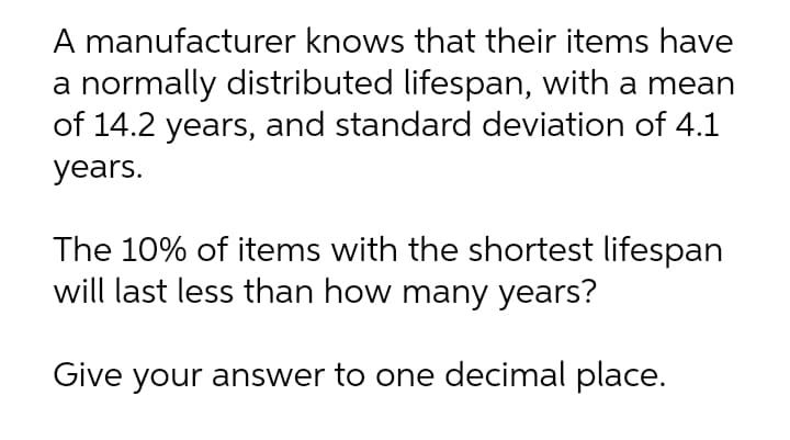 A manufacturer knows that their items have
a normally distributed lifespan, with a mean
of 14.2 years, and standard deviation of 4.1
years.
The 10% of items with the shortest lifespan
will last less than how many years?
Give your answer to one decimal place.
