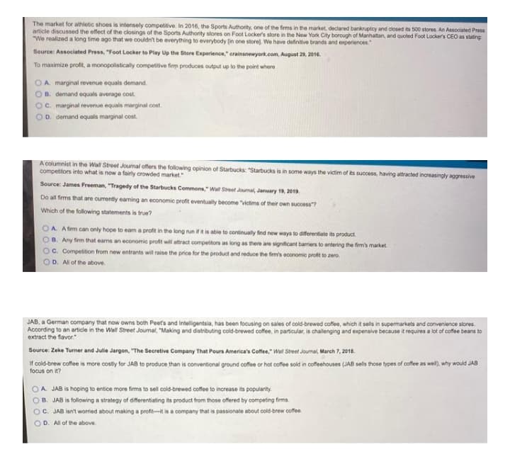The market for athletic shoes is intensely competitive. In 2016, the Sports Authority, one of the firms in the market, decdared bankruptcy and closed ts 500 stores. An Associated Press
article discussed the effect of the closings of the Sports Authority stores on Foot Locker's store in the New York City borough of Manhatan, and quoted Foot Locker's CEO as stating
"We realized a long time ago that we couldn't be everything to everybody [in one storej. We have defintive brands and experiences."
Source: Associated Press, "Foot Locker to Play Up the Store Experience," erainsnewyork.com, August 20, 2010.
To maximize profit, a monopolistically compettive firm produces output up to the point where
A. marginal revenue equals demand.
OB. demand equals average cost.
Oc. marginal revenue equals marginal cost
D. demand equals marginal cost.
A columniet in the Wall Street Journal offers the following opinion of Starbucks: "Starbucks is in some ways the victim of ts success, having attracted increasingly aggressive
competitors into what is now a fairly crowded market."
Source: James Freeman, "Tragedy of the Starbucks Commons," Wa Street Jumal, January 19, 2019.
Do all firms that are currently earming an economic profit eventualy become "Victims of their own success?
Which of the following statements is true?
A. A fim can only hope to eam a profit in the long run ifit is abie to continually find new ways to diferentiate its product.
B. Any firm that earns an economic profit will attract competitors as long as mere are significant barriers to entering the firm's market
C. Competition from new entrants wil raise the price for the product and reduce the firm's economic proft to zero.
OD. All of the above.
JAB, a German company that now owns both Peet's and Intelligentsia, has been focusing on sales of cold-brewed coffee, which it sells in supermarkets and convenience stores.
According to an article in the Wall Street Journal, "Making and distributing cold-brewed coffee, in particular, is challenging and expensive because it requires a lot of coffee beans to
extract the flavor."
Source: Zeke Turner and Julle Jargon, "The Secretive Company That Pours America's Coffee" Wal Street Journal, March 7, 2018.
If cold-brew cofeeis more costy for JAB to produce than is convertional ground coffee r hot coffee sodin cofehouses (JAB sels those types of cofle as wel), why would JAB
focus on it?
OA JAB is hoping to entice more firms to sell cold-brewed coffee to increase its popularity.
OB. JAB is following a strategy of diferentiating its product from those offered by competing firms.
OC. JAB isn't worred about making a profi-t is a company that is passionate about cold-brew coffee
OD. All of the above.
