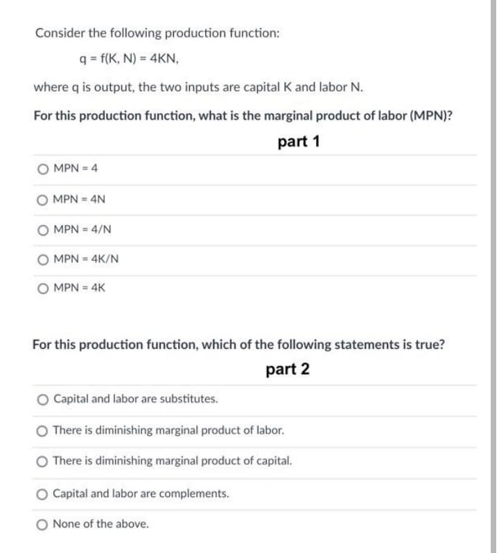 Consider the following production function:
q = f(K, N) = 4KN,
where q is output, the two inputs are capital K and labor N.
For this production function, what is the marginal product of labor (MPN)?
part 1
O MPN = 4
O MPN = 4N
O MPN = 4/N
MPN = 4K/N
O MPN = 4K
For this production function, which of the following statements is true?
part 2
Capital and labor are substitutes.
There is diminishing marginal product of labor.
There is diminishing marginal product of capital.
Capital and labor are complements.
O None of the above.
