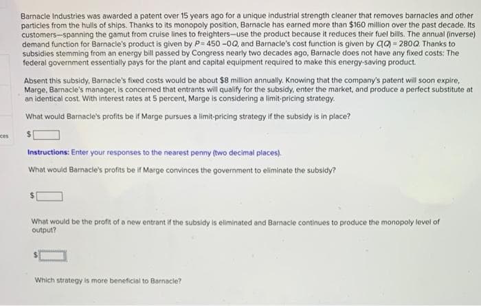 Barnacle Industries was awarded a patent over 15 years ago for a unique industrial strength cleaner that removes barnacles and other
particles from the hulis of ships. Thanks to its monopoly position, Barnacle has earned more than $160 million over the past decade. Its
customers-spanning the gamut from cruiselines to freighters-use the product because it reduces their fuel billis. The annual (inverse)
demand function for Barnacle's product is given by P= 450 -0Q, and Barnacle's cost function is given by qa) = 280Q Thanks to
subsidies stemming from an energy bill passed by Congress nearly two decades ago, Barnacle does not have any fixed costs: The
federal government essentially pays for the plant and capital equipment required to make this energy-saving product.
Absent this subsidy, Barnacle's fixed costs would be about $8 million annually. Knowing that the company's patent will soon expire,
Marge, Barnacle's manager, is concerned that entrants will qualify for the subsidy, enter the market, and produce a perfect substitute at
an identical cost. With interest rates at 5 percent, Marge is considering a limit-pricing strategy.
What would Barnacle's profits be if Marge pursues a limit-pricing strategy if the subsidy is in place?
ces
Instructions: Enter your responses to the nearest penny (two decimal places).
What would Barnacle's profits be if Marge convinces the government to eliminate the subsidy?
What would be the profit of a new entrant if the subsidy is eliminated and Barnacle continues to produce the monopoly level of
output?
Which strategy is more beneficial to Barnacle?
