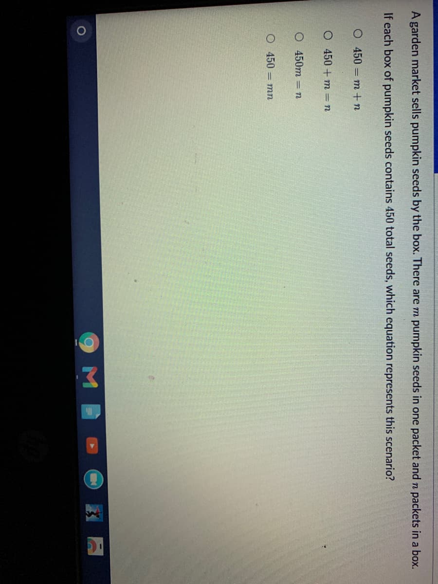A garden market sells pumpkin seeds by the box. There are m pumpkin seeds in one packet and n packets in a box.
If each box of pumpkin seeds contains 450 total seeds, which equation represents this scenario?
O 450 m +n
O 450 + m = n
О 450т - п
О 450 - т
9MB
