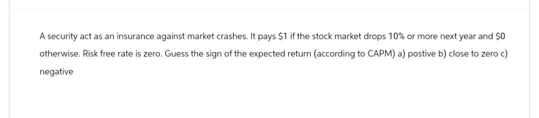 A security act as an insurance against market crashes. It pays $1 if the stock market drops 10% or more next year and $0
otherwise. Risk free rate is zero. Guess the sign of the expected return (according to CAPM) a) postive b) close to zero c)
negative