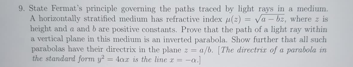 =
9. State Fermat's principle governing the paths traced by light rays in a medium.
A horizontally stratified medium has refractive index μ(z): Va-bz, where z is
height and a and b are positive constants. Prove that the path of a light ray within
a vertical plane in this medium is an inverted parabola. Show further that all such
parabolas have their directrix in the plane z = a/b. [The directrix of a parabola in
the standard form y² = 4ax is the line x = -a.]