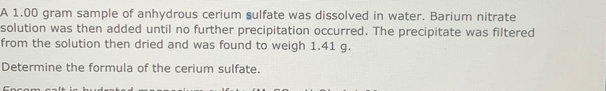 A 1.00 gram sample of anhydrous cerium sulfate was dissolved in water. Barium nitrate
solution was then added until no further precipitation occurred. The precipitate was filtered
from the solution then dried and was found to weigh 1.41 g.
Determine the formula of the cerium sulfate.
Encom calt is hydrated