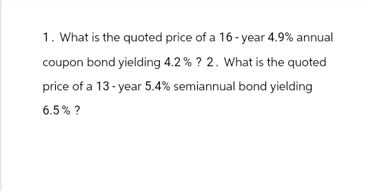 1. What is the quoted price of a 16-year 4.9% annual
coupon bond yielding 4.2% ? 2. What is the quoted
price of a 13-year 5.4% semiannual bond yielding
6.5% ?