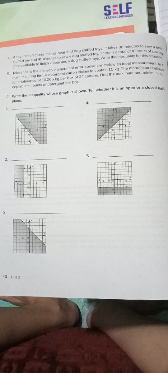 SELF
LEARNING MODULES
time available to finish x bear and y dog stuffed toys. Write the inequality for this sitng
5. Tolerance is the allowable amount of error above and below an ideal measuremen
manufacturing firm, a detergent carton claims to contain 1.5 kg. The manufacturer allea
for a tolerance of 10.005 kg per box of 24 cartons. Find the maximum and minimuw
ceptable amounts of detergent per box.
E. Write the inequality whose graph is shown. Tell whether it is an open or a closed bale
plane.
1.
2.
10 Unit 2
