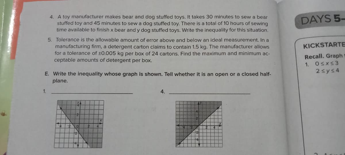 4. A toy manufacturer makes bear and dog stuffed toys. It takes 30 minutes to sew a bear
stuffed toy and 45 minutes to sew a dog stuffed toy. There is a total of 10 hours of sewing
time available to finish x bear and y dog stuffed toys. Write the inequality for this situation.
DAYS 5-
5. Tolerance is the allowable amount of error above and below an ideal measurement. In a
manufacturing firm, a detergent carton claims to contain 1.5 kg. The manufacturer allows
for a tolerance of ±0.005 kg per box of 24 cartons. Find the maximum and minimum ac-
ceptable amounts of detergent per box.
KICKSTARTE
Recall. Graph
1. Osxs3
2sys4
E. Write the inequality whose graph is shown. Tell whether it is an open or a closed half-
plane.
1.
4.
