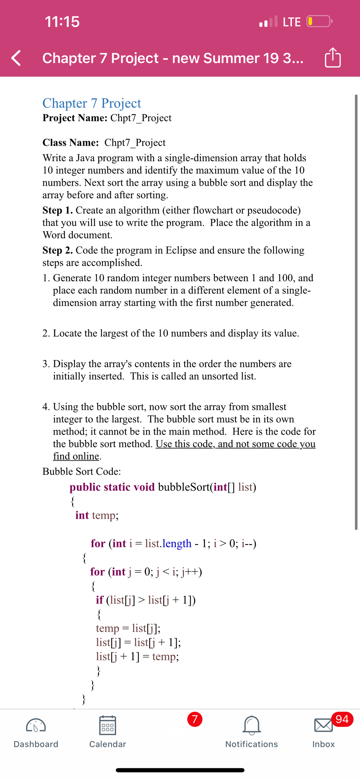 11:15
LTE O
Chapter 7 Project - new Summer 19 3...
Chapter 7 Project
Project Name: Chpt7_Project
Class Name: Chpt7_Project
Write a Java program with a single-dimension array that holds
10 integer numbers and identify the maximum value of the 10
numbers. Next sort the array using a bubble sort and display the
array before and after sorting.
Step 1. Create an algorithm (either flowchart or pseudocode)
will use to write the program. Place the algorithm in a
that
you
Word document.
Step 2. Code the program in Eclipse and ensure the following
steps are accomplished.
1. Generate 10 random integer numbers between 1 and 100, and
place each random number in a different element of a single-
dimension array starting with the first number generated.
2. Locate the largest of the 10 numbers and display its value.
3. Display the array's contents in the order the numbers are
initially inserted. This is called an unsorted list.
4. Using the bubble sort, now sort the array from smallest
integer to the largest. The bubble sort must be in its own
method; it cannot be in the main method. Here is the code for
the bubble sort method. Use this code, and not some code you
find online.
Bubble Sort Code:
public static void bubbleSort(int[] list)
{
int temp;
for (int i = list.length - 1; i> 0; i--)
{
for (int j= 0; j<i; j++)
{
if (list[j] > list[j+ 1])
{
temp = list[j];
list[j] = list[j + 1];
list[j + 1] = temp;
}
}
}
(7
94
Dashboard
Calendar
Notifications
Inbox
