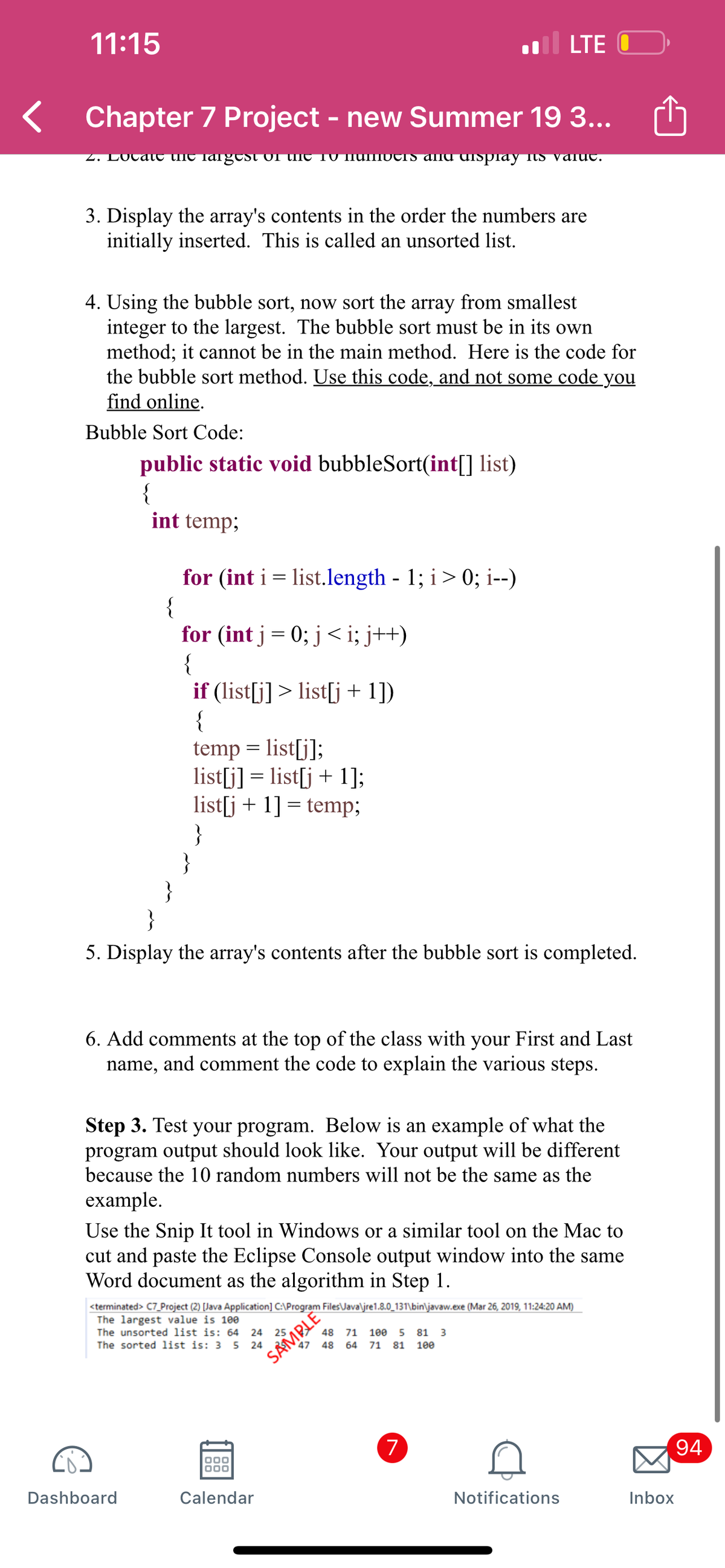 11:15
LTE O
Chapter 7 Project - new Summer 19 3...
Z. LOCat tHC largest Of tlNe TV IIUIIIUCIS alng dispray its valut.
3. Display the array's contents in the order the numbers are
initially inserted. This is called an unsorted list.
4. Using the bubble sort, now sort the array from smallest
integer to the largest. The bubble sort must be in its own
method; it cannot be in the main method. Here is the code for
the bubble sort method. Use this code, and not some code you
find online.
Bubble Sort Code:
public static void bubbleSort(int[] list)
{
int temp;
for (int i = list.length - 1; i> 0; i--)
{
for (int j = 0; j <i; j++)
{
if (list[j] > list[j + 1])
{
temp = list[j];
list[j] = list[j + 1];
list[j + 1] = temp;
}
}
}
}
||
5. Display the array's contents after the bubble sort is completed.
6. Add comments at the top of the class with your First and Last
name, and comment the code to explain the various steps.
Step 3. Test your program. Below is an example of what the
program output should look like. Your output will be different
because the 10 random numbers will not be the same as the
example.
Use the Snip It tool in Windows or a similar tool on the Mac to
cut and paste the Eclipse Console output window into the same
Word document as the algorithm in Step 1.
<terminated> C7_Project (2) [Java Application] C:\Program Files\Java\jre1.8.0_131\bin\javaw.exe (Mar 26, 2019, 11:24:20 AM)
The largest value is 100
The unsorted list is: 64 24 25
48 71 1ee
81
3
The sorted list is: 3 5 24
47 48
64 71 81
100
SAMBLE
(7
94
Dashboard
Calendar
Notifications
Inbox
