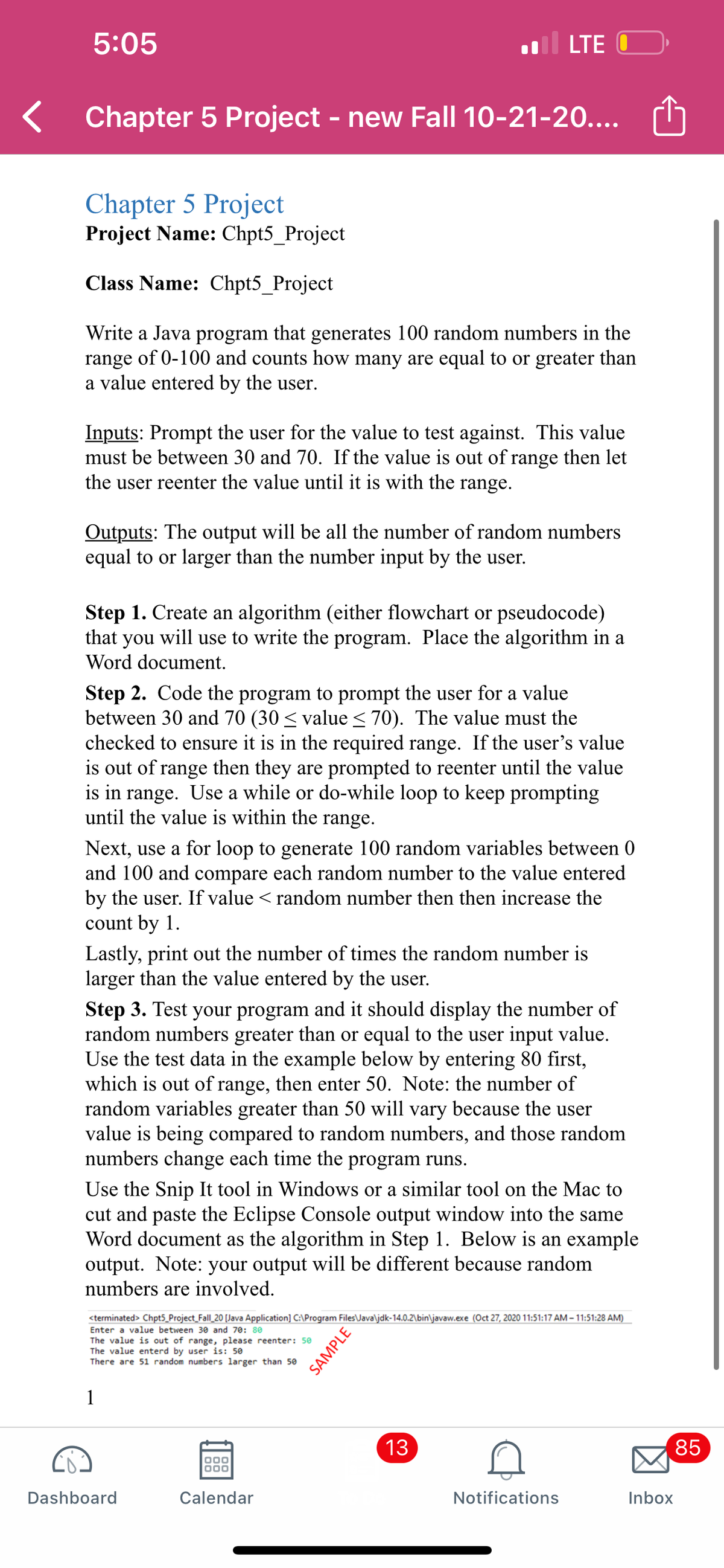 5:05
LTE O
Chapter 5 Project - new Fall 10-21-20....
Chapter 5 Project
Project Name: Chpt5_Project
Class Name: Chpt5_Project
Write a Java program that generates 100 random numbers in the
range of 0-100 and counts how many are equal to or greater than
a value entered by the user.
Inputs: Prompt the user for the value to test against. This value
must be between 30 and 70. If the value is out of range then let
the user reenter the value until it is with the range.
Outputs: The output will be all the number of random numbers
equal to or larger than the number input by the user.
Step 1. Create an algorithm (either flowchart or pseudocode)
that you will use to write the program. Place the algorithm in a
Word document.
Step 2. Code the program to prompt the user for a value
between 30 and 70 (30 < value < 70). The value must the
checked to ensure it is in the required range. If the user's value
is out of range then they are prompted to reenter until the value
is in range. Use a while or do-while loop to keep prompting
until the value is within the range.
Next, use a for loop to generate 100 random variables between 0
and 100 and compare each random number to the value entered
by the user. If value < random number then then increase the
count by 1.
Lastly, print out the number of times the random number is
larger than the value entered by the user.
Step 3. Test your program and it should display the number of
random numbers greater than or equal to the user input value.
Use the test data in the example below by entering 80 first,
which is out of range, then enter 50. Note: the number of
random variables greater than 50 will vary because the user
value is being compared to random numbers, and those random
numbers change each time the program runs.
Use the Snip It tool in Windows or a similar tool on the Mac to
cut and paste the Eclipse Console output window into the same
Word document as the algorithm in Step 1. Below is an example
output. Note: your output will be different because random
numbers are involved.
<terminated> Chpt5_Project_Fall_20 [Java Application] C:\Program Files\Java\jdk-14.0.2\bin\javaw.exe (Oct 27, 2020 11:51:17 AM - 11:51:28 AM)
Enter a value between 30 and 70: 80
The value is out of range, please reenter: 50
The value enterd by user is: 50
There are 51 random numbers larger than 50
1
13
85
Dashboard
Calendar
Notifications
Inbox
LO
00
SAMPLE
