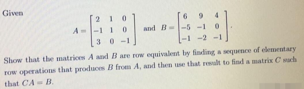 Given
1
0.
[ 6
9.
4.
A = |-1
1
and B -5 -1
0.
-1
-1 -2 -1
Show that the matrices A and B are row equivalent by finding a sequence of elementary
row operations that produces B from A, and then use that result to find a matrix C such
that CA= B.
