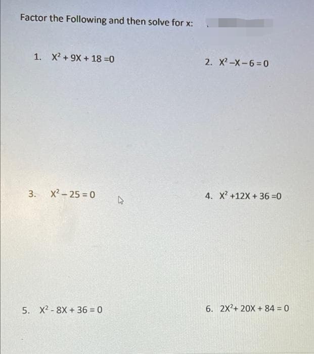 Factor the Following and then solve for x:
1. X2 +9X + 18 =0
2. X2-X-6=0
3.
x2 - 25 = 0
4. X2 +12X + 36 =0
5. X2 - 8X + 36 = 0
6. 2X?+ 20X + 84 = 0
