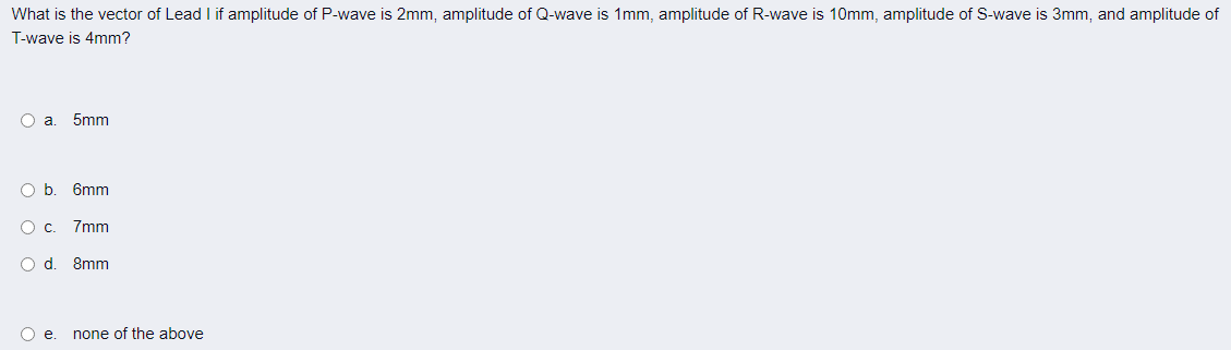 What is the vector of Lead I if amplitude of P-wave is 2mm, amplitude of Q-wave is 1mm, amplitude of R-wave is 10mm, amplitude of S-wave is 3mm, and amplitude of
T-wave is 4mm?
O a
5mm
O b
6mm
O c.
7mm
Od.
8mm
O .
none of the above
