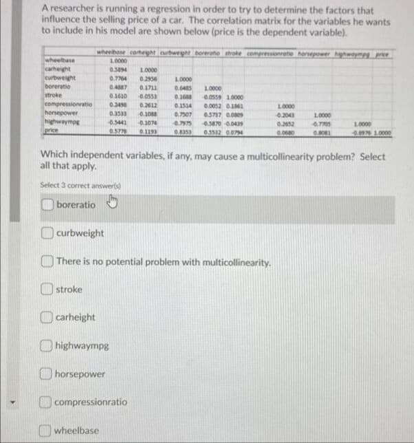 A researcher is running a regression in order to try to determine the factors that
influence the selling price of a car. The correlation matrix for the variables he wants
to include in his model are shown below (price is the dependent variable).
wheelbase cortheght curbweght boreroto strole compressionvate horsepower ghwoympg price
wheelbase
carheight
curbweight
boreratio
stroke
compressionratio
horsepower
highwaympg
1.0000
0.394
1.0000
0.7764
0.2936
1.0000
0.4887
0.1711
0.048S
1.0000
0.1610
0.0553
0.1688
0.0559 1.0000
0.24
0.2612
0.1514
0.0052 0161
1.0000
0.3533
0.1088
0.7507
0.3717 0.009
0.2041
L0000
-0.5441
0.1074
0.7973
0.3870 0.0439
0.2652
L0000
price
0.5778
0.1193
ESEFO
0.3532 0074
0.0680
4.0976 1.0000
Which independent variables, if any, may cause a multicollinearity problem? Select
all that apply.
Select 3 correct answer(s)
boreratio
curbweight
O There is no potential problem with multicollinearity.
O stroke
|carheight
O highwaympg
horsepower
compressionratio
wheelbase
