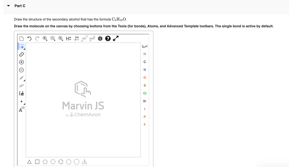 Part C
Draw the structure of the secondary alcohol that has the formula C4H10O.
Draw the molecule on the canvas by choosing buttons from the Tools (for bonds), Atoms, and Advanced Template toolbars. The single bond is active by default.
O. H: 22 EXP.
CONT.
C
CI
Br
Marvin JS
[1]
A
by O Chem,
on
P
F
