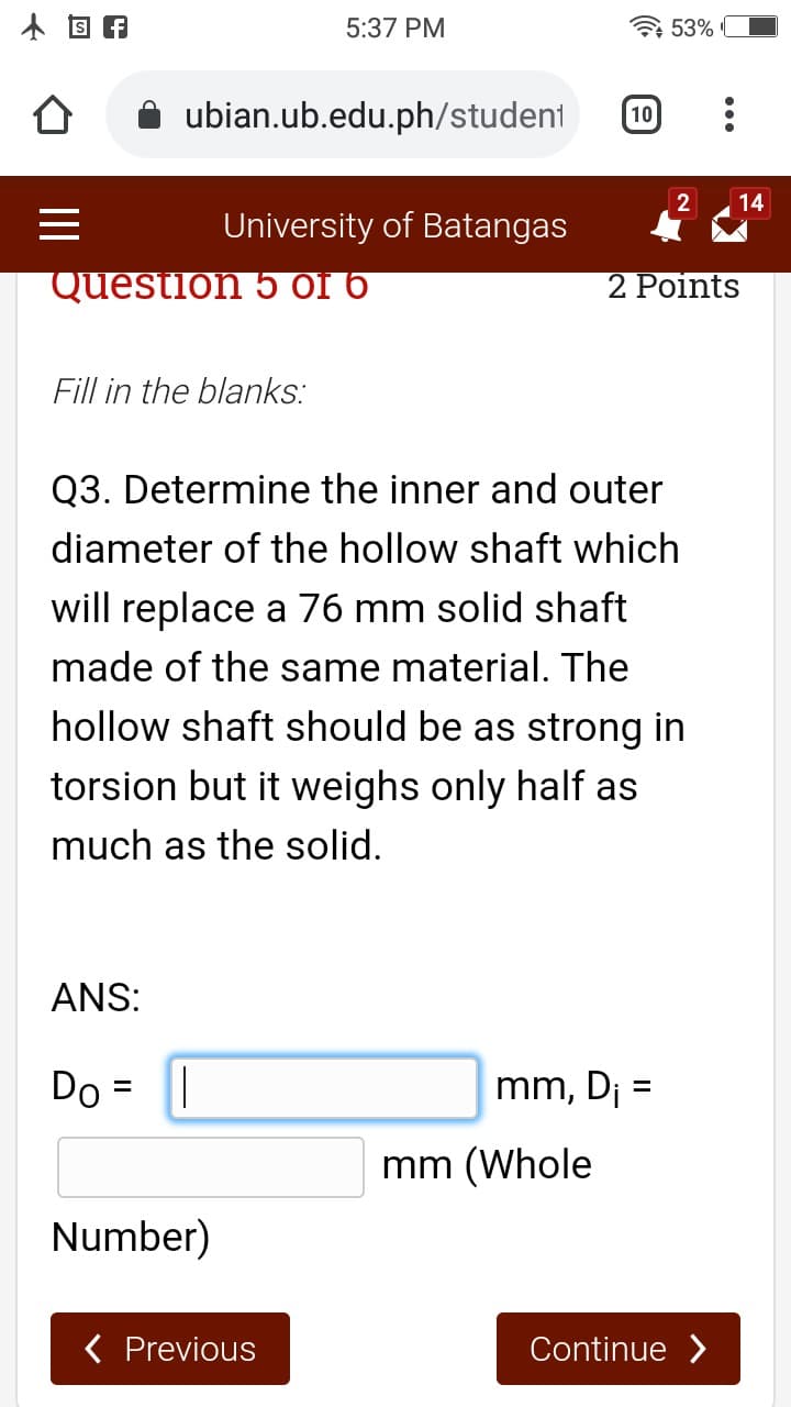 5:37 PM
53%
ubian.ub.edu.ph/student
10
2
14
University of Batangas
Question 5 of 6
2 Points
Fill in the blanks:
Q3. Determine the inner and outer
diameter of the hollow shaft which
will replace a 76 mm solid shaft
made of the same material. The
hollow shaft should be as strong in
torsion but it weighs only half as
much as the solid.
ANS:
Do = ||
mm, Dj =
mm (Whole
Number)
( Previous
Continue >
II
