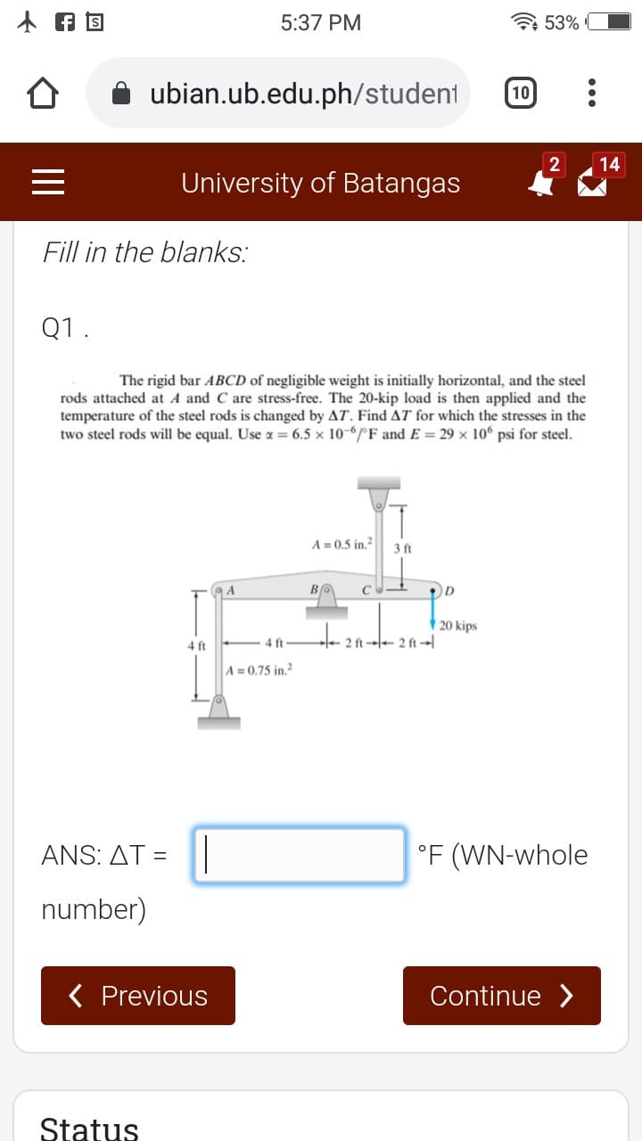 5:37 PM
53%
ubian.ub.edu.ph/student
10
2
14
University of Batangas
Fill in the blanks:
Q1.
The rigid bar ABCD of negligible weight is initially horizontal, and the steel
rods attached at A and C are stress-free. The 20-kip load is then applied and the
temperature of the steel rods is changed by AT. Find AT for which the stresses in the
two steel rods will be equal. Use a = 6.5 x 10-6F and E = 29 x 10° psi for steel.
A = 0.5 in.?
3 ft
94
|20 kips
4 ft
4 ft
2 ft - 2 ft
A = 0.75 in.?
ANS : ΔΤ=
°F (WN-whole
number)
( Previous
Continue >
Status
II
