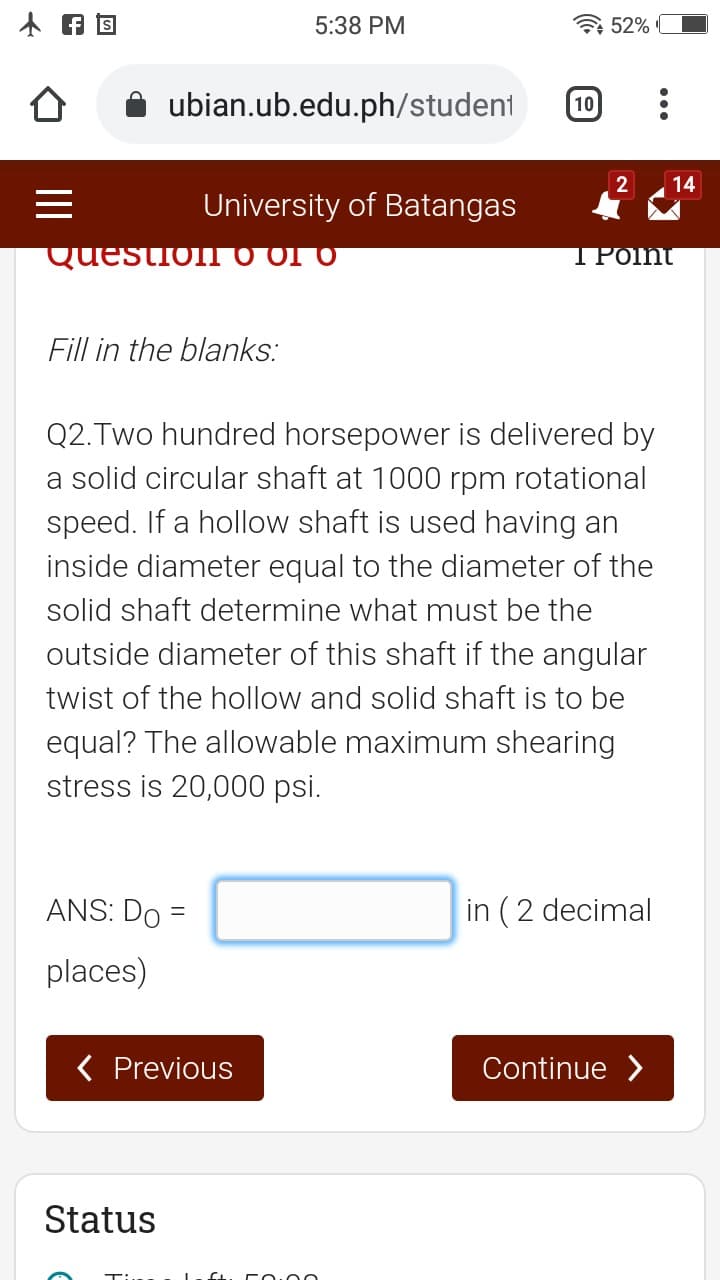 5:38 PM
52%
ubian.ub.edu.ph/student
10
2
14
University of Batangas
Question O o1 0
ΤΡΟΠ
Fill in the blanks:
Q2.Two hundred horsepower is delivered by
a solid circular shaft at 1000 rpm rotational
speed. If a hollow shaft is used having an
inside diameter equal to the diameter of the
solid shaft determine what must be the
outside diameter of this shaft if the angular
twist of the hollow and solid shaft is to be
equal? The allowable maximum shearing
stress is 20,000 psi.
ANS: Do =
in (2 decimal
places)
( Previous
Continue >
Status
