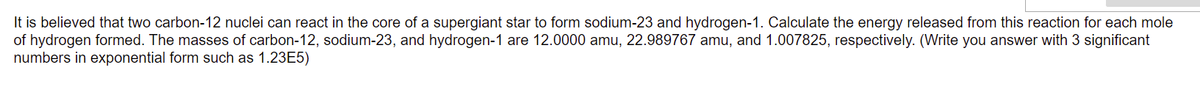 It is believed that two carbon-12 nuclei can react in the core of a supergiant star to form sodium-23 and hydrogen-1. Calculate the energy released from this reaction for each mole
of hydrogen formed. The masses of carbon-12, sodium-23, and hydrogen-1 are 12.0000 amu, 22.989767 amu, and 1.007825, respectively. (Write you answer with 3 significant
numbers in exponential form such as 1.23E5)
