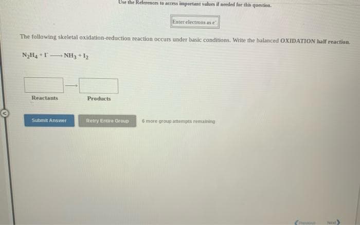 Use the References to access important values il needed for this question.
Enter electrons as e
The following skeletal oxidation-reduction reaction occurs under basic conditions. Write the balanced OXIDATION half reaction.
N2H4 +T- NH33 + I2
Reactants
Products
Submit Answer
Retry Entire Group
6 more group attempts remaining
