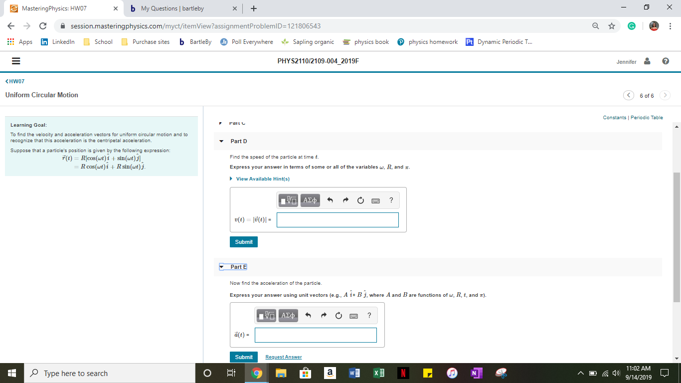 bMy Questions | bartleby
X
MasteringPhysics: HW07
X
session.masteringphysics.com/myct/itemView?assignmentProblemID=121806543
Poll Everywhere
Sapling organic
Pphysics homework
b BartleBy
physics book
Pt Dynamic Periodic T...
in Linkedln
School
Apps
Purchase sites
PHYS2110/2109-004_2019F
?
Jennifer
KHW07
Uniform Circular Motion
6 of 6
Constants Periodic Table
Pai
Learning Goal:
To find the velocity and acceleration vectors for uniform circular motion and to
recognize that this acceleration is the centripetal acceleration
Part D
Suppose that a particle's position is given by the following expression:
F(t)Rcos(wt) i + sin(wt)j
R cos(wt)i+ Rsin(wt) j.
Find the speed of the particle at time t.
Express your answer in terms of some or alll of the variables w, R, and
View Available Hint(s)
1 ΑΣφ
?
(t)l(t)
Submit
Part E
Now find the acceleration of the particle
Express your answer using unit vectors (e.g, A i+ B j. where A and B are functions of w, R, t, and T)
ΥΠ ΑΣφ
?
a(t)=
Request Answer
Submit
11:02 AM
4)9/14/2019
N
A
Type here to search
a
N

