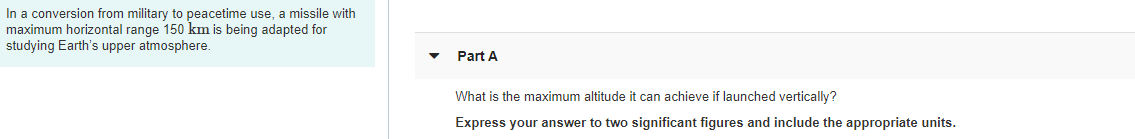 In a conversion from military to peacetime use, a missile with
maximum horizontal range 150 km is being adapted for
studying Earth's upper atmosphere
Part A
What is the maximum altitude it can achieve if launched vertically?
Express your answer to two significant figures and include the appropriate units.
