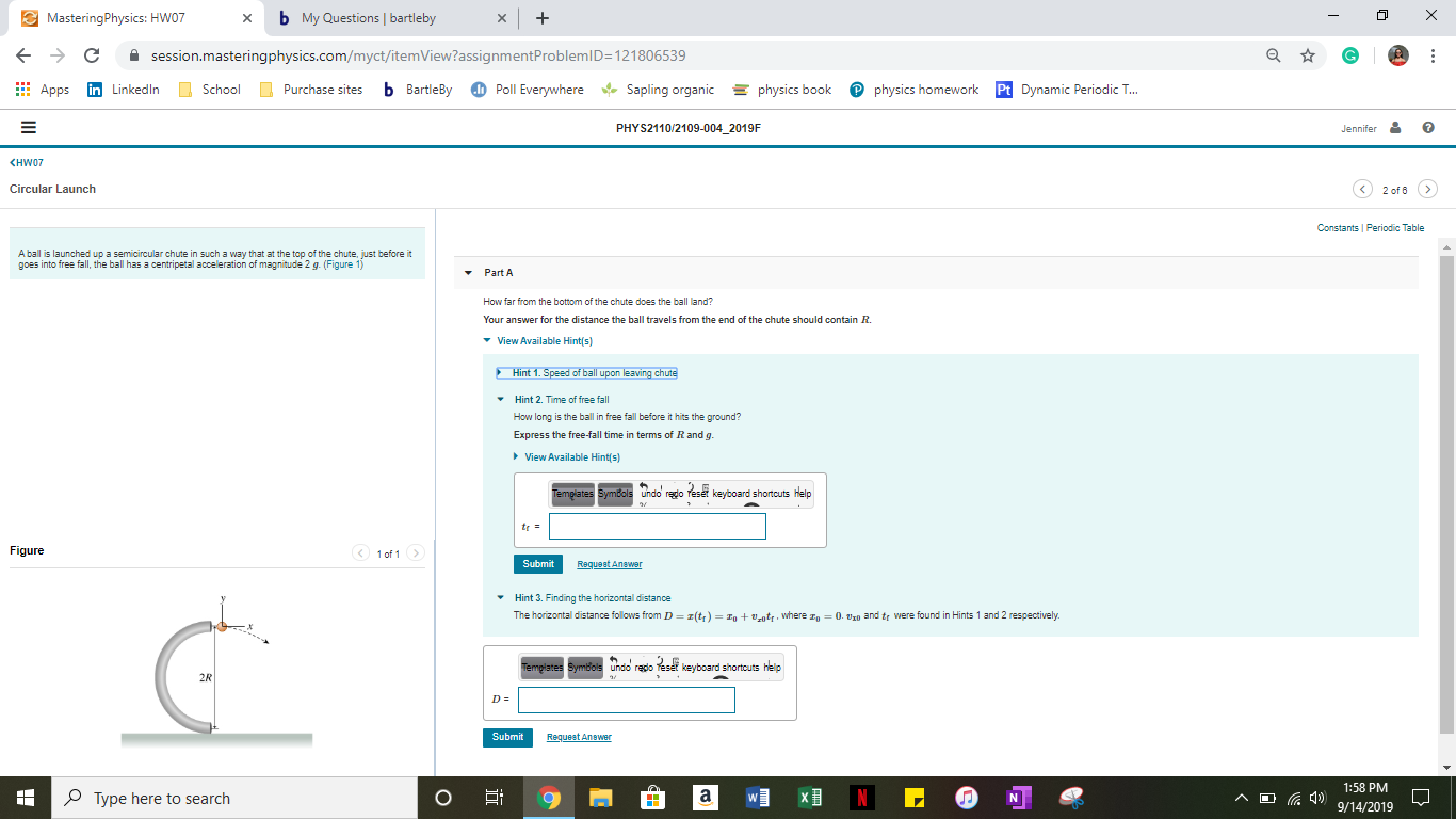 MasteringPhysics: HW07
bMy Questions bartleby
X
X
C
G
session.masteringphysics.com/myct/itemView?assignmentProblemID=121806539
Purchase sites b BartleBy
Pphysics homework
Apps
physics book
in LinkedIn
Sapling organic
Pt Dynamic Periodic T...
School
Poll Everywhere
PHYS2110/2109-004_2019F
Jennifer
KHW07
2 of 6>
Circular Launch
Constants Periodic Table
A ball is launched up a semicircular chute in such a way that at the top of the chute, just before it
goes into free fall, the ball has a centripetal acceleration of magnitude 2 g. (Figure 1
Part A
How far from the bottom of the chute does the ball land?
Your answer for the distance the ball travels from the end of the chute should contain R.
View Available Hint(s)
Hint 1. Speed of ball upon leaving chute
Hint 2. Time of free fall
How long is the ball in free fall before it hits the ground?
Express the free-fall time in terms of R and q.
View Available Hint(s)
Templates Symbols undo rgo Yeset keyboard shortcuts help
tr=
Figure
<1 of 1
Submit
Request Anewer
Hint 3. Finding the horizontal distance
The horizontal distance follows from D z(t)=In+,ntr. where
0. 0 and tr were found in Hints 1 and 2 respectively.
emgHares Symbols undo repo Teset keyboard shortcuts help
2R
D =
Submit
Request Anewer
1:58 PM
) 9/14/2019
A
N
Type here to search
а
х‑
N
о
