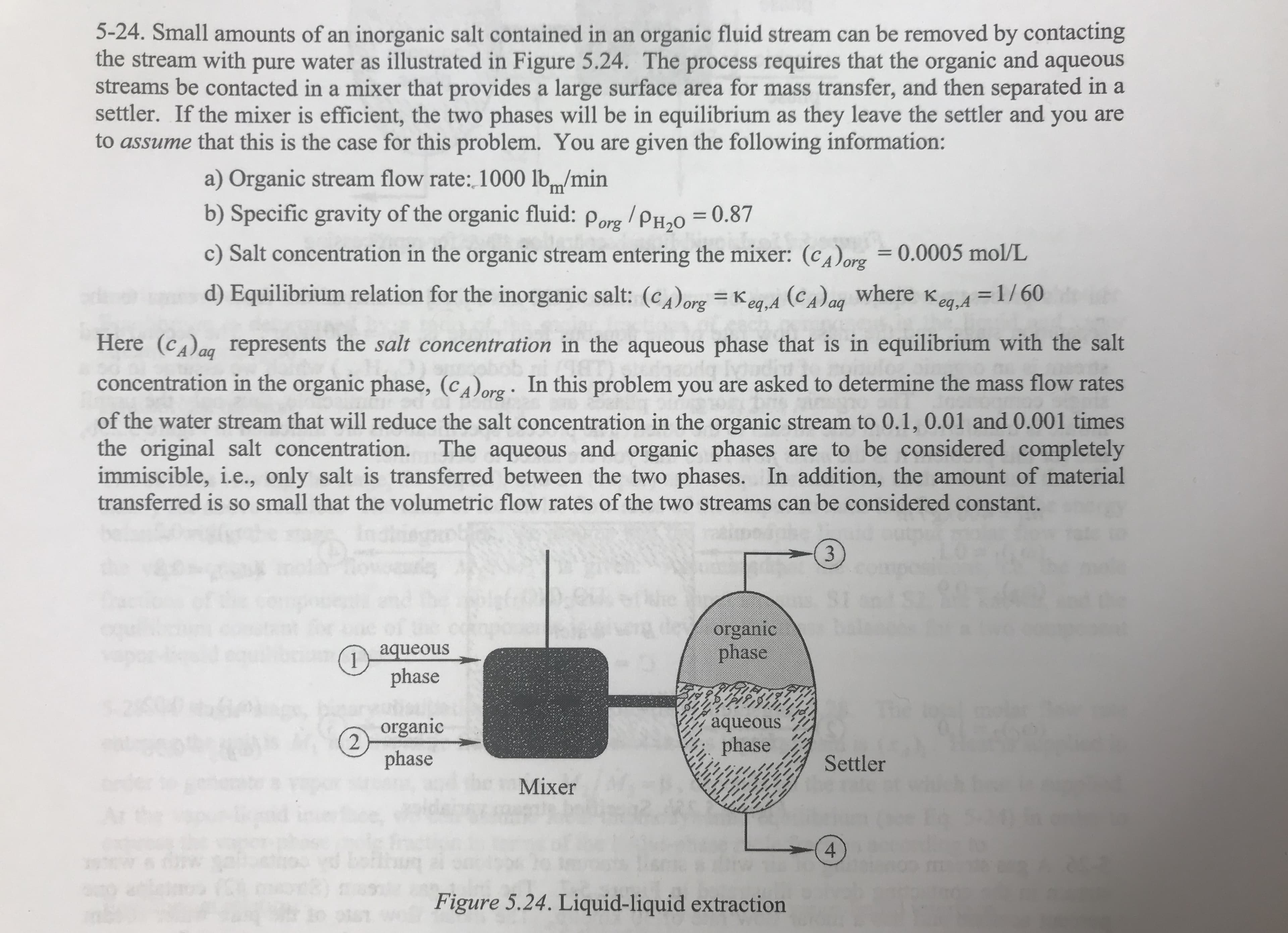 5-24. Small amounts of an inorganic salt contained in an organic fluid stream can be removed by contacting
the stream with pure water as illustrated in Figure 5.24. The process requires that the organic and aqueous
streams be contacted in a mixer that provides a large surface area for mass transfer, and then separated in a
settler. If the mixer is efficient, the two phases will be in equilibrium as they leave the settler and you are
to assume that this is the case for this problem. You are given the following information:
a) Organic stream flow rate: 1000 lbm/min
b) Specific gravity of the organic fluid:
0.87
Porg PH20
11
c) Salt concentration in the organic stream entering the mixer: (cA)org 0.0005 mol/L
org
d) Equilibrium relation for the inorganic salt: (corg = Keg.A (CA)ag where Keg
1/60
Here (cAag represents the salt concentration in the aqueous phase that is in equilibrium with the salt
In this problem you are asked to determine the mass flow rates
concentration in the organic phase, (corg
of the water stream that will reduce the salt concentration in the organic stream to 0.1, 0.01 and 0.001 times
the original salt concentration.
immiscible, i.e., only salt is transferred between the two phases. In addition, the amount of material
transferred is so small that the volumetric flow rates of the two streams can be considered constant.
The aqueous and organic phases are to be considered completely
organic
phase
aqueous
1
phase
aqueous
organic
phase
phase
Settler
Mixer
4
bot
Figure 5.24. Liquid-liquid extraction
