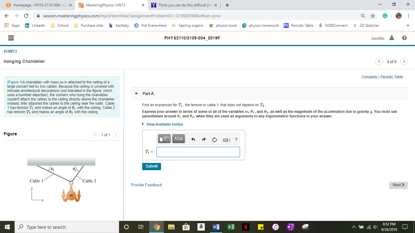 MasteringPhysics: HW13
YThink you can do this difficult ph
B Homepage - PHYS-2110-004 -C
X
X
session.masteringphysics.com/myct/itemView?assignmentProblemlD=121806598&offset=prev
b bartleby
Poll Everywhere
physics book
in LinkedIn
Sapling organic
Pt Periodic Table
2D Sketcher
School
physics homework
NSBEConnect
Apps
Purchase sites
PHYS2110/2109-004 2019F
Jennifer
KHW13
4 of 9
Hanging Chandelier
Constants Periodic Table
(Fiqure 1)A chandelier with mass m is attached to the ceiling of a
large concert hall by two cables. Because the ceiling is covered with
intricate architectural decorations (not indicated in the figure, which
uses a humbler depiction), the workers who hung the chandelier
couldn't attach the cables to the ceiling directly above the chandelier.
Instead, they attached the cables to the ceiling near the walls. Cable
1 has tension T and makes an angle of 01 with the ceiling. Cable 2
has tension T2 and makes an angle of 02 with the ceiling.
Part A
Find an expression for T, the tension in cable 1, that does not depend on T2
Express your answer in terms of some or all of the variables m, 01, and 02, as well as the magnitude of the acceleration due to gravity g. You must use
parentheses around e1 and e2, when they are used as arguments to any trigonometric functions in your answer.
View Available Hint(s)
1 of 1>
Figure
Hνα ΑΣφ
?
T
Submit
Cable 1
Cable 2
Provide Feedback
Next
8:52 PM
Type here to search
9/26/2019
z
mm
