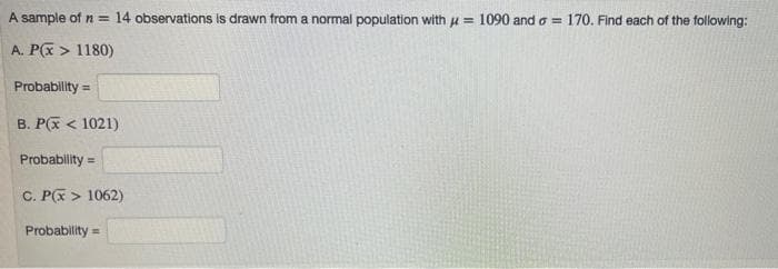 A sample of n = 14 observations is drawn from a normal population with u = 1090 and o = 170. Find each of the following:
A. P(x > 1180)
Probablity =
B. P(X < 1021)
Probablity =
C. P(x > 1062)
Probability =
