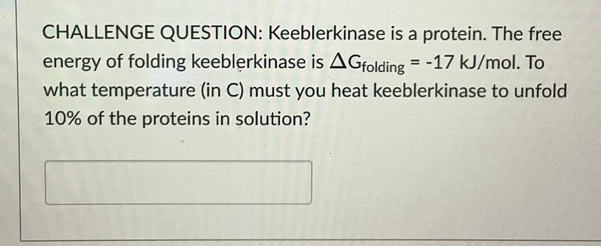 CHALLENGE QUESTION: Keeblerkinase is a protein. The free
energy of folding keeblerkinase is AGfolding = -17 kJ/mol. To
what temperature (in C) must you heat keeblerkinase to unfold
%3D
10% of the proteins in solution?
