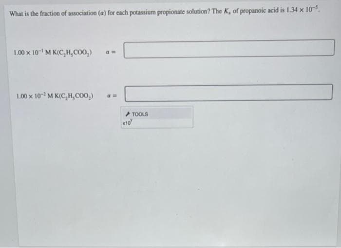 What is the fraction of association (a) for each potassium propionate solution? The K, of propanoic acid is 1.34 x 10-5.
1.00 x 10 M K(C,H,COO,)
1.00 x 10 M K(C, H,COO,)
a =
+ TOOLS
x10
