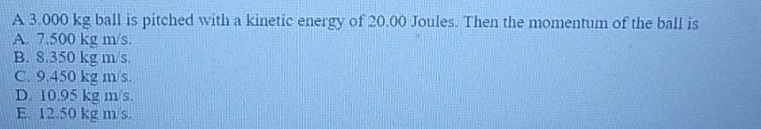 A 3.000 kg ball is pitched with a kinetic energy of 20.00 Joules. Then the momentum of the ball is
A. 7.500 kg m/s.
B. 8.350 kg m/s.
C. 9.450 kg m/s.
D. 10.95 kg m/s.
E 12.50 kg m's.