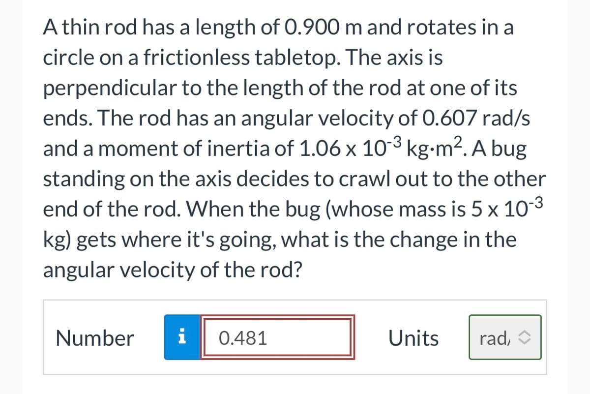 A thin rod has a length of 0.900 m and rotates in a
circle on a frictionless tabletop. The axis is
perpendicular to the length of the rod at one of its
ends. The rod has an angular velocity of 0.607 rad/s
and a moment of inertia of 1.06 x 10-³ kg⋅m². A bug
standing on the axis decides to crawl out to the other
end of the rod. When the bug (whose mass is 5 x 10-³
kg) gets where it's going, what is the change in the
angular velocity of the rod?
-3
Number i 0.481
Units
rad,