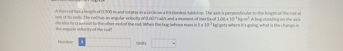 A thin rod has a length of 0.900 m and rotates in a circle on a frictionless tabletop. The axis is perpendicular to the length of the rod at
one of its ends. The rod has an angular velocity of 0.607 rad/s and a moment of inertia of 1.06 x 10-3 kg-m². A bug standing on the axis
decides to crawl out to the other end of the rod. When the bug (whose mass is 5 x 10-3 kg) gets where it's going, what is the change in
the angular velocity of the rod?
Number
i
Units