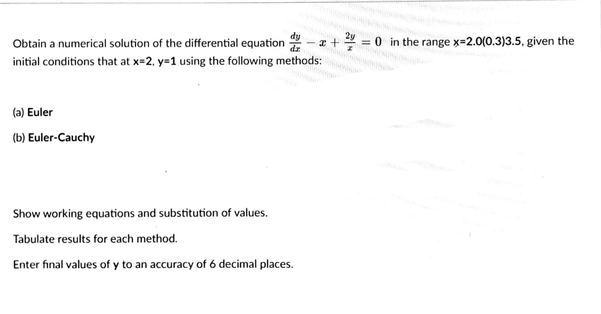 2y
1x + x
= 0 in the range x-2.0(0.3)3.5, given the
m
dy
dz
Obtain a numerical solution of the differential equation
initial conditions that at x=2, y=1 using the following methods:
(a) Euler
(b) Euler-Cauchy
Show working equations and substitution of values.
Tabulate results for each method.
Enter final values of y to an accuracy of 6 decimal places.