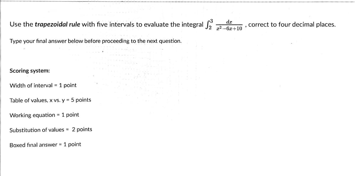 Use the trapezoidal rule with five intervals to evaluate the integral
Type your final answer below before proceeding to the next question.
Scoring system:
Width of interval = 1 point
Table of values, x vs. y = 5 points
Working equation = 1 point
Substitution of values = 2 points
Boxed final answer = 1 point
da
x²-6x+10
correct to four decimal places.