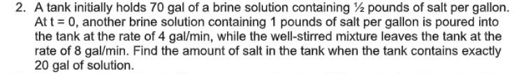 2. A tank initially holds 70 gal of a brine solution containing 2 pounds of salt per gallon.
Att = 0, another brine solution containing 1 pounds of salt per gallon is poured into
the tank at the rate of 4 gal/min, while the well-stirred mixture leaves the tank at the
rate of 8 gal/min. Find the amount of salt in the tank when the tank contains exactly
20 gal of solution.
