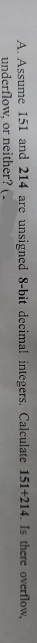 A. Assume 151 and 214 are unsigned 8-bit decimal integers. Calculate 151+214. Is there overflow,
underflow, or neither? (