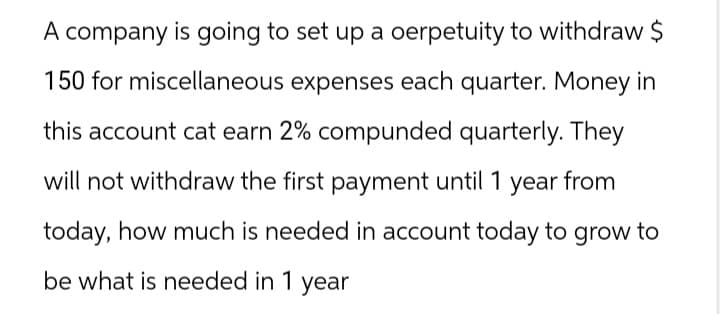 A company is going to set up a oerpetuity to withdraw $
150 for miscellaneous expenses each quarter. Money in
this account cat earn 2% compunded quarterly. They
will not withdraw the first payment until 1 year from
today, how much is needed in account today to grow to
be what is needed in 1 year